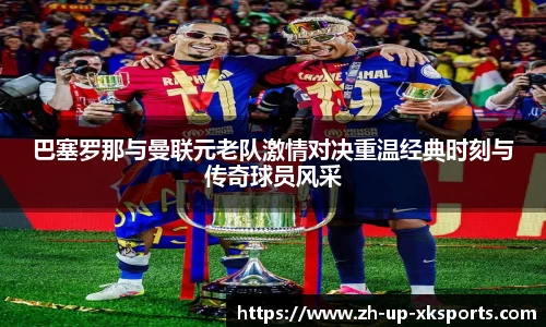 巴塞罗那与曼联元老队激情对决重温经典时刻与传奇球员风采