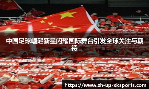 中国足球崛起新星闪耀国际舞台引发全球关注与期待