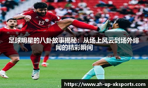 足球明星的八卦故事揭秘：从场上风云到场外绯闻的精彩瞬间